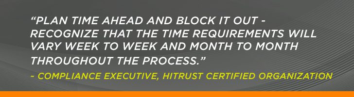 “Plan time ahead and block it out - recognize that the time requirements will vary week to week and month to month throughout the process.” ~ Compliance Executive, HITRUST Certified Organization