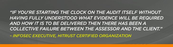 “If you're starting the clock on the audit itself without having fully understood what evidence will be required and how it is to be delivered then there has been a collective failure between the assessor and the client.” ~ Infosec Executive, HITRUST Certified Organization