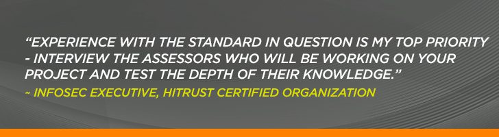 “Experience with the standard in question is my top priority - interview the assessors who will be working on your project and test the depth of their knowledge.” ~ Infosec Executive, HITRUST Certified Organization